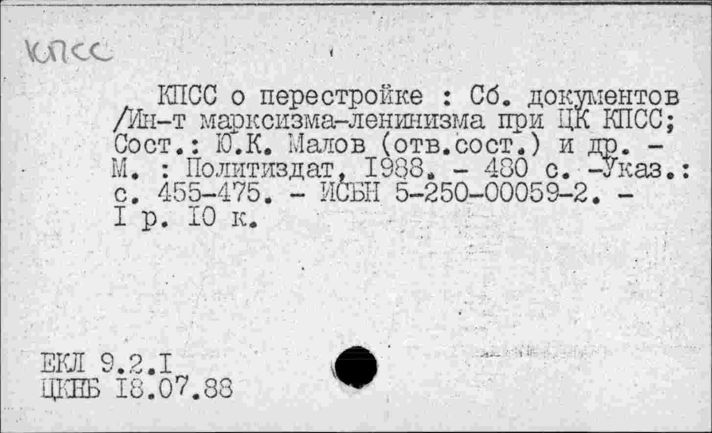 ﻿КПСС о перестройке : Сб. документов /Ин-т марксизма-ленинизма при ЦК КПСС; Сост.: КГ.К. Матов (отв.сост.) и др. -М. : Политиздат, 1988. - 480 с. -Указ.: с. 455-475. - ИСБН 5-250-00053-2. -I р. 10 к.
ЕЮ! 9.2.1
ЦКЕБ 18.07.88